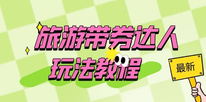 旅游带券达人玩法教程：0粉开通达人团购，旅游达人0粉可变现（7节课）大圣网创吧-网创项目资源站-副业项目-创业项目-搞钱项目网创吧