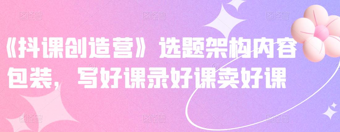 《抖课创造营》选题架构内容包装，写好课录好课卖好课大圣网创吧-网创项目资源站-副业项目-创业项目-搞钱项目网创吧