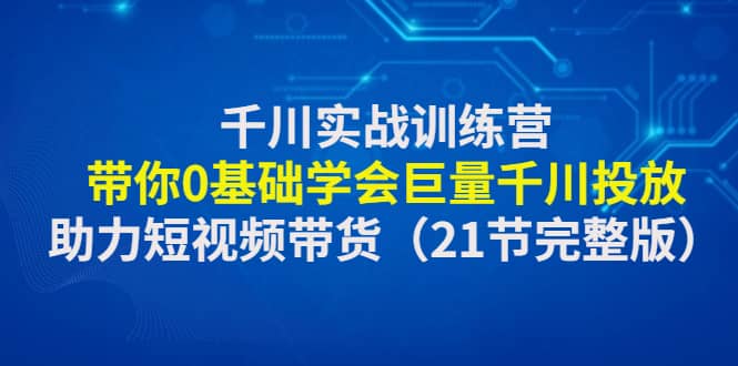 千川实战训练营：带你0基础学会巨量千川投放，助力短视频带货（21节完整版）大圣网创吧-网创项目资源站-副业项目-创业项目-搞钱项目网创吧