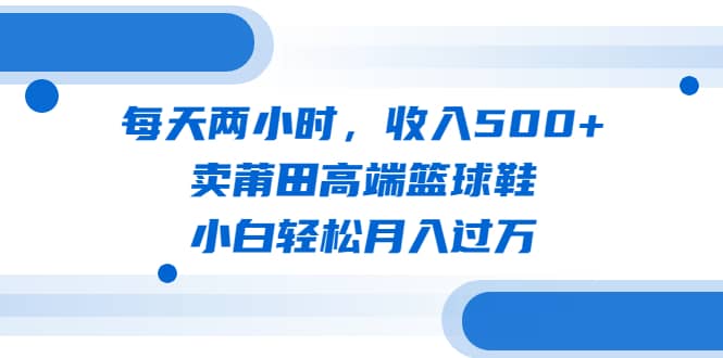 每天两小时，收入500+，卖莆田高端篮球鞋，小白轻松月入过万（教程+素材）大圣网创吧-网创项目资源站-副业项目-创业项目-搞钱项目网创吧