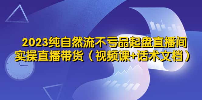 2023纯自然流不亏品起盘直播间，实操直播带货（视频课+话术文档）大圣网创吧-网创项目资源站-副业项目-创业项目-搞钱项目网创吧