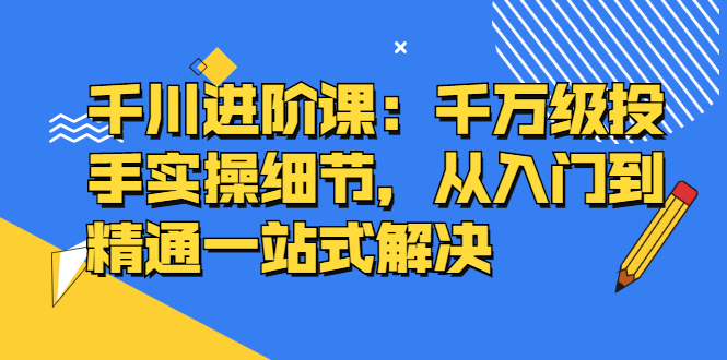 千川进阶课：千川投放细节实操，从入门到精通一站式解决大圣网创吧-网创项目资源站-副业项目-创业项目-搞钱项目网创吧