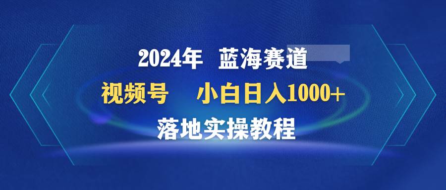 2024年蓝海赛道 视频号  小白日入1000+ 落地实操教程大圣网创吧-网创项目资源站-副业项目-创业项目-搞钱项目网创吧