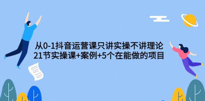 从0-1抖音运营课只讲实操不讲理论：21节实操课+案例+5个在能做的项目大圣网创吧-网创项目资源站-副业项目-创业项目-搞钱项目网创吧