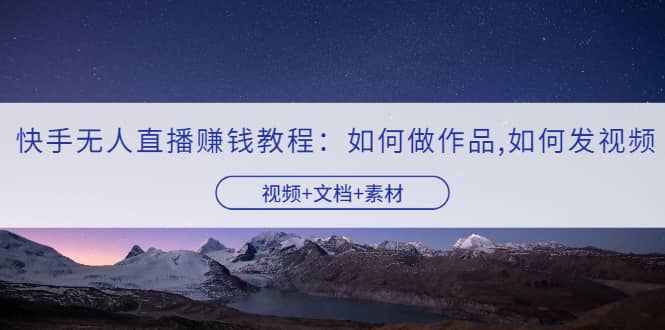 快手无人直播赚钱教程：如何做作品+发视频（视频+文档+素材）大圣网创吧-网创项目资源站-副业项目-创业项目-搞钱项目网创吧