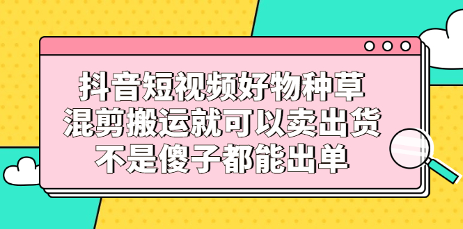 抖音短视频好物种草，混剪搬运就可以卖出货，不是傻子都能出单大圣网创吧-网创项目资源站-副业项目-创业项目-搞钱项目网创吧