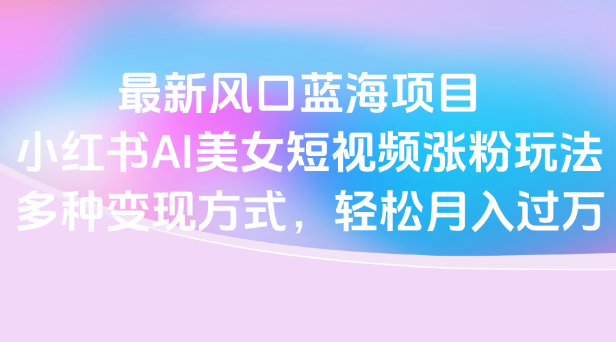 最新风口蓝海项目，小红书AI美女短视频涨粉玩法，多种变现方式轻松月入过万大圣网创吧-网创项目资源站-副业项目-创业项目-搞钱项目网创吧