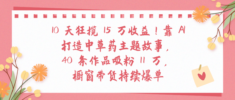 10天狂揽 15 万收益!靠 A打造中草药主题故事40 条作品吸粉11万橱窗带货持续爆单大圣网创吧-网创项目资源站-副业项目-创业项目-搞钱项目网创吧