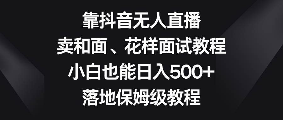 靠抖音无人直播，卖和面、花样面试教程，小白也能日入500+，落地保姆级教程大圣网创吧-网创项目资源站-副业项目-创业项目-搞钱项目网创吧