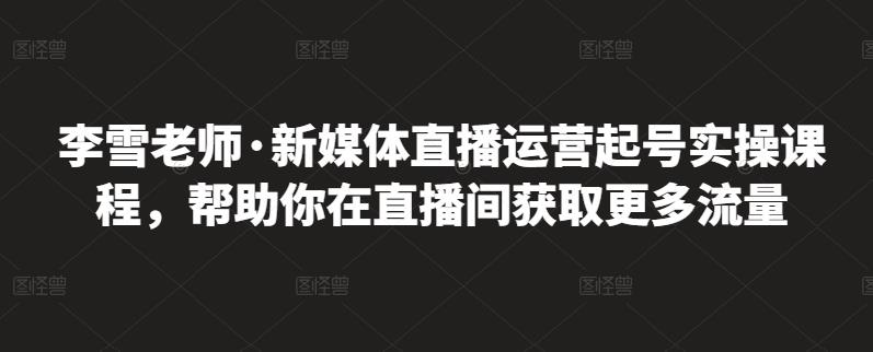 李雪老师·新媒体直播运营起号实操课程，帮助你在直播间获取更多流量大圣网创吧-网创项目资源站-副业项目-创业项目-搞钱项目网创吧