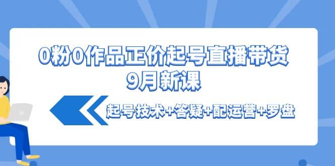 0粉0作品正价起号直播带货9月新课：起号技术+答疑+配运营+罗盘大圣网创吧-网创项目资源站-副业项目-创业项目-搞钱项目网创吧