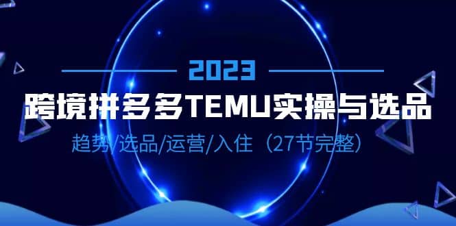 2023跨境·拼多多·TEMU实操与选品，趋势·选品·运营·入住（27节完整）大圣网创吧-网创项目资源站-副业项目-创业项目-搞钱项目网创吧