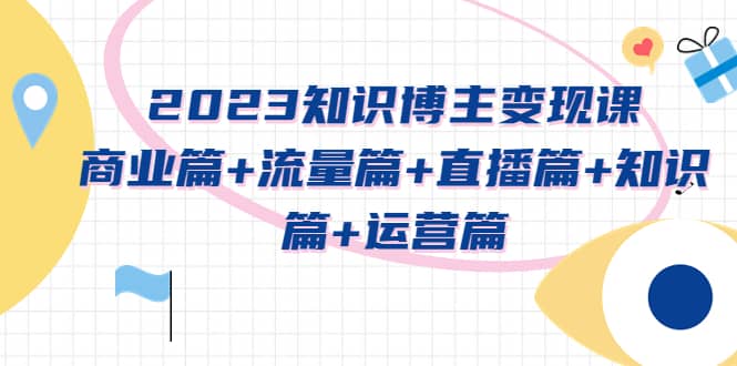 2023知识博主变现实战进阶课：商业篇+流量篇+直播篇+知识篇+运营篇大圣网创吧-网创项目资源站-副业项目-创业项目-搞钱项目网创吧