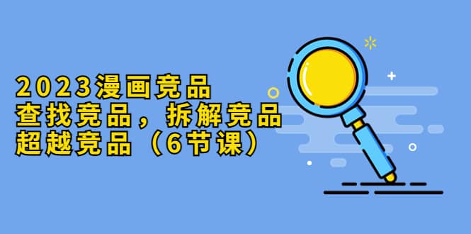 2023漫画竞品，查找竞品，拆解竞品，超越竞品（6节课）大圣网创吧-网创项目资源站-副业项目-创业项目-搞钱项目网创吧