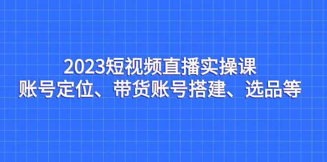 2023短视频直播实操课，账号定位、带货账号搭建、选品等大圣网创吧-网创项目资源站-副业项目-创业项目-搞钱项目网创吧