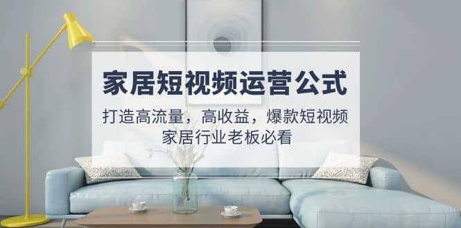 家居短视频运营公式：打造高流量，高收益，爆款短视频 家居行业老板必看大圣网创吧-网创项目资源站-副业项目-创业项目-搞钱项目网创吧