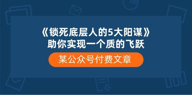 某付费文章《锁死底层人的5大阳谋》助你实现一个质的飞跃大圣网创吧-网创项目资源站-副业项目-创业项目-搞钱项目网创吧