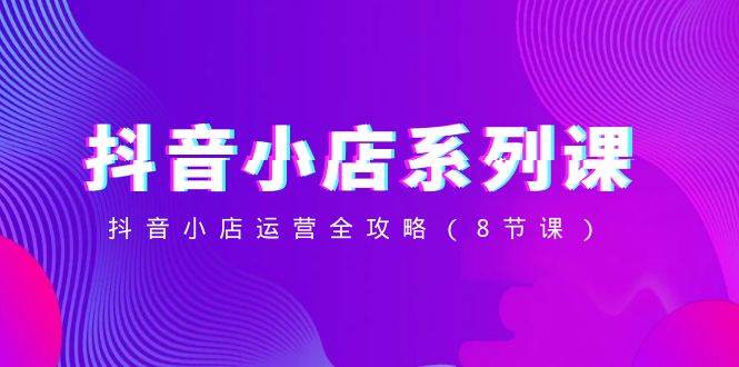 抖音小店-系列课，抖音小店运营全攻略（8节课）大圣网创吧-网创项目资源站-副业项目-创业项目-搞钱项目网创吧