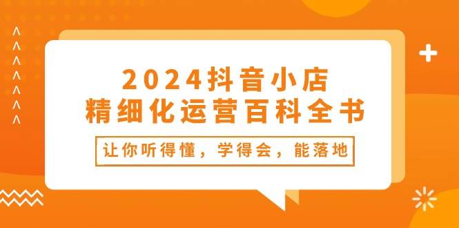 2024抖音小店-精细化运营百科全书：让你听得懂，学得会，能落地（34节课）大圣网创吧-网创项目资源站-副业项目-创业项目-搞钱项目网创吧
