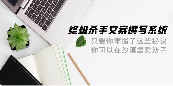 终极 杀手文案-撰写系统 只要你掌握了这些秘诀 你可以在沙漠里卖沙子-42节大圣网创吧-网创项目资源站-副业项目-创业项目-搞钱项目网创吧