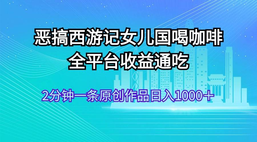 恶搞西游记女儿国喝咖啡 全平台收益通吃 2分钟一条原创作品日入1000＋大圣网创吧-网创项目资源站-副业项目-创业项目-搞钱项目网创吧
