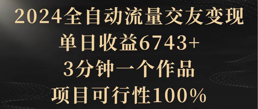 2024全自动流量交友变现，单日收益6743+，3分钟一个作品，项目可行性100%大圣网创吧-网创项目资源站-副业项目-创业项目-搞钱项目网创吧