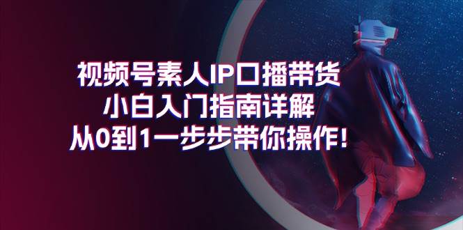 视频号素人IP口播带货小白入门指南详解，从0到1一步步带你操作!大圣网创吧-网创项目资源站-副业项目-创业项目-搞钱项目网创吧